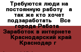 Требуются люди на постоянную работу,  а так же кто хочет подзаработать! - Все города Работа » Заработок в интернете   . Краснодарский край,Краснодар г.